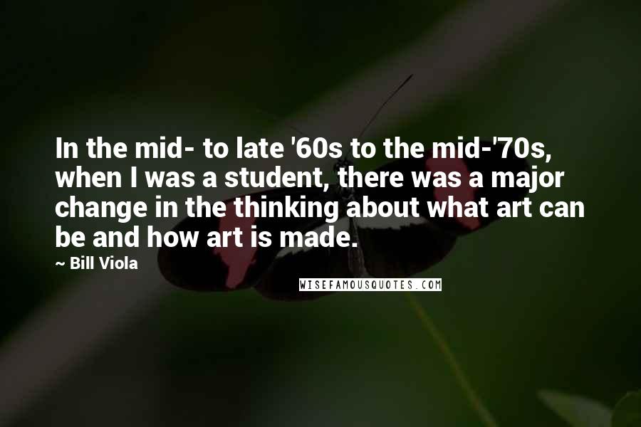 Bill Viola Quotes: In the mid- to late '60s to the mid-'70s, when I was a student, there was a major change in the thinking about what art can be and how art is made.