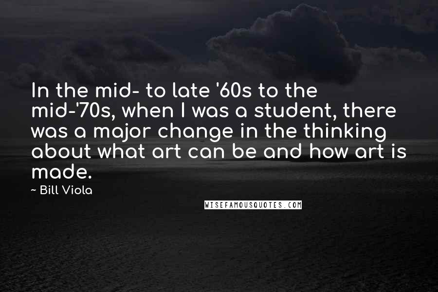 Bill Viola Quotes: In the mid- to late '60s to the mid-'70s, when I was a student, there was a major change in the thinking about what art can be and how art is made.