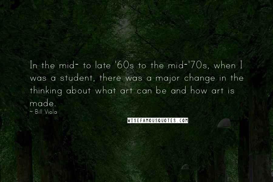 Bill Viola Quotes: In the mid- to late '60s to the mid-'70s, when I was a student, there was a major change in the thinking about what art can be and how art is made.