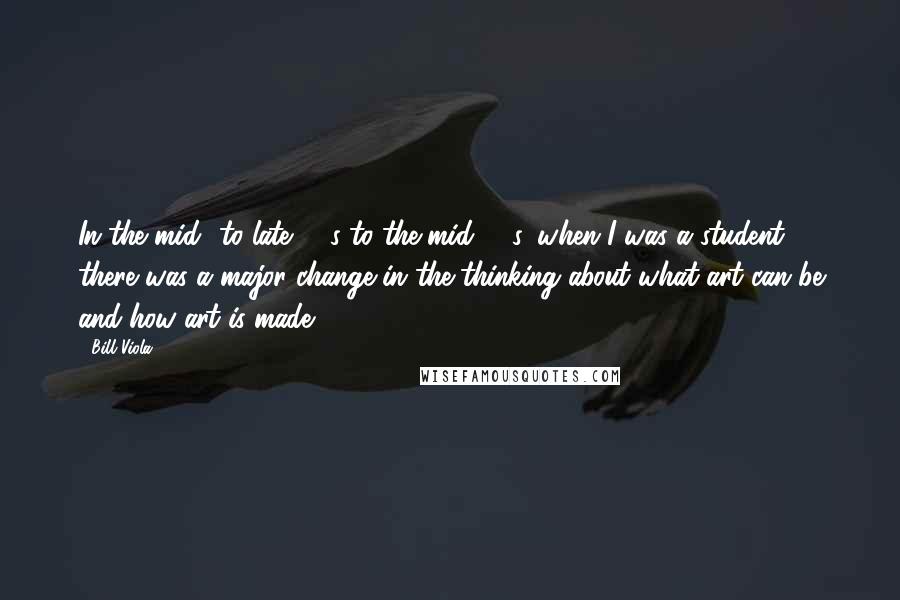 Bill Viola Quotes: In the mid- to late '60s to the mid-'70s, when I was a student, there was a major change in the thinking about what art can be and how art is made.