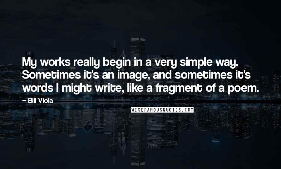 Bill Viola Quotes: My works really begin in a very simple way. Sometimes it's an image, and sometimes it's words I might write, like a fragment of a poem.