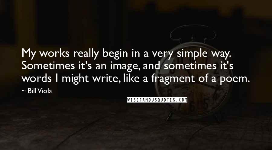 Bill Viola Quotes: My works really begin in a very simple way. Sometimes it's an image, and sometimes it's words I might write, like a fragment of a poem.