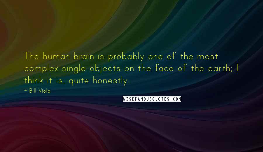 Bill Viola Quotes: The human brain is probably one of the most complex single objects on the face of the earth; I think it is, quite honestly.