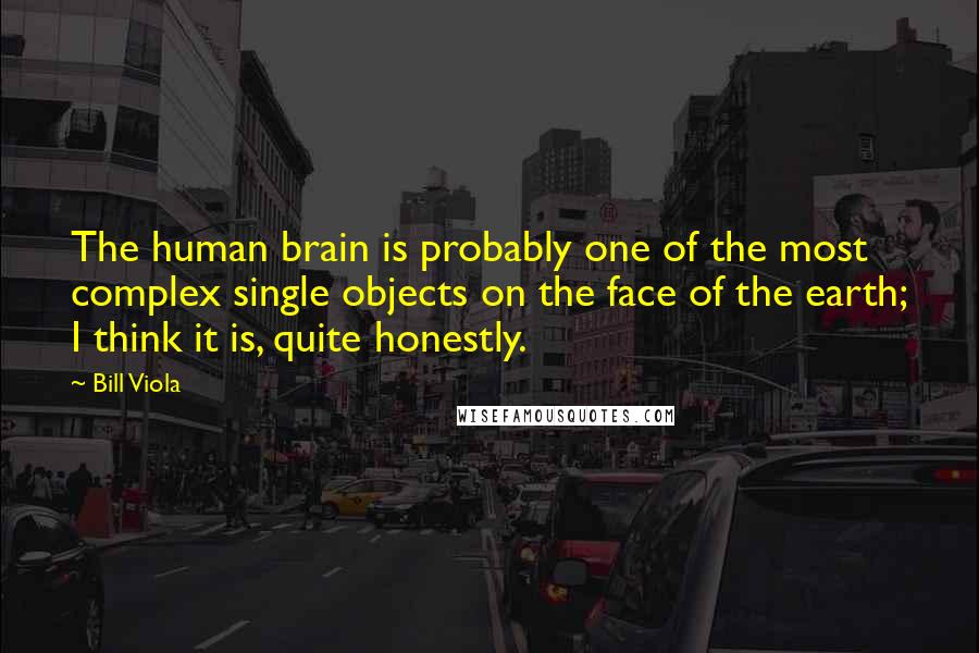 Bill Viola Quotes: The human brain is probably one of the most complex single objects on the face of the earth; I think it is, quite honestly.