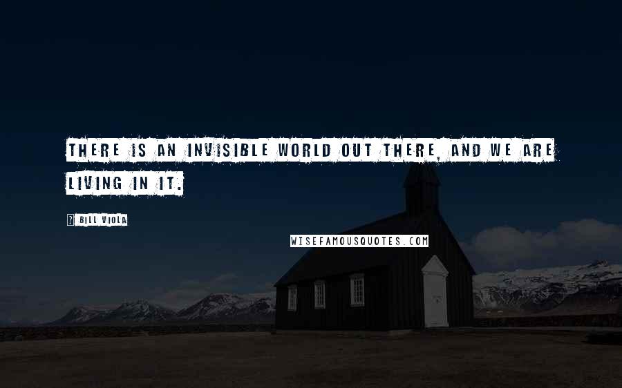 Bill Viola Quotes: There is an invisible world out there, and we are living in it.