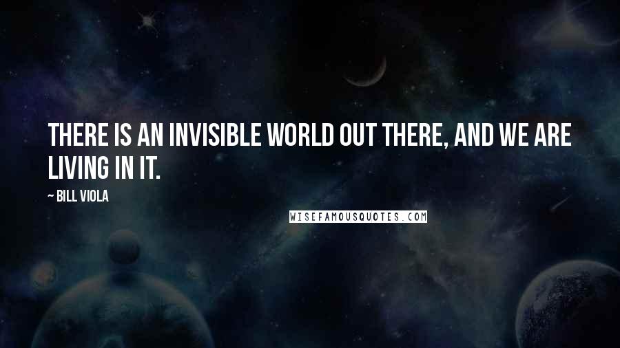 Bill Viola Quotes: There is an invisible world out there, and we are living in it.