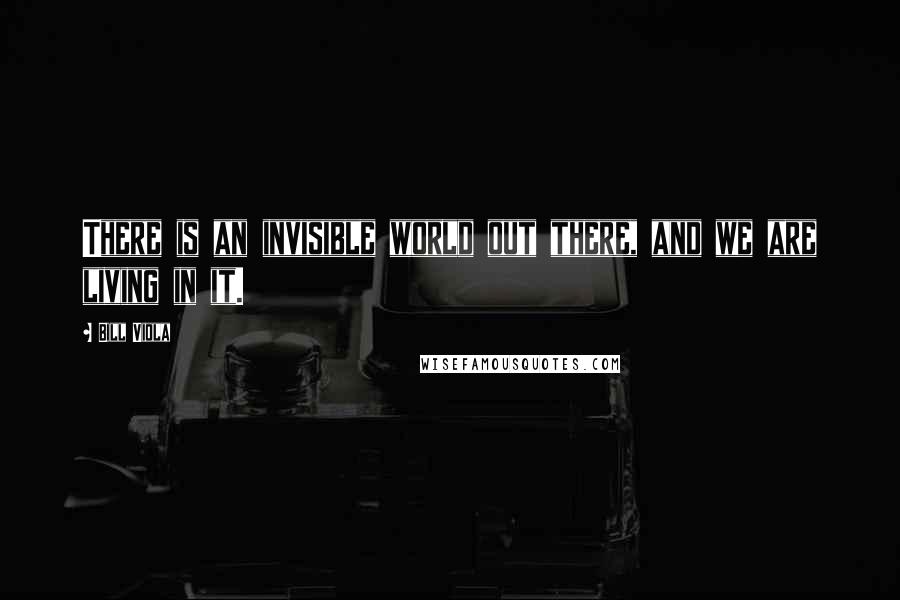 Bill Viola Quotes: There is an invisible world out there, and we are living in it.