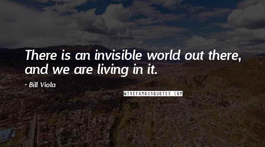 Bill Viola Quotes: There is an invisible world out there, and we are living in it.