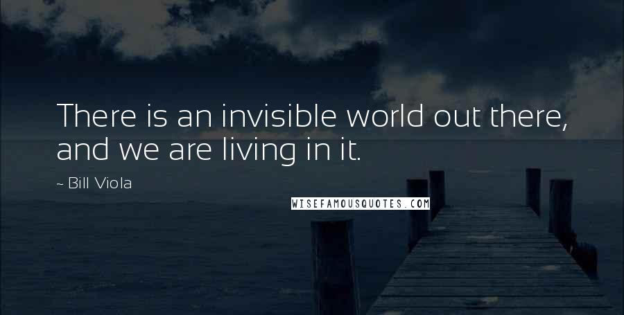 Bill Viola Quotes: There is an invisible world out there, and we are living in it.