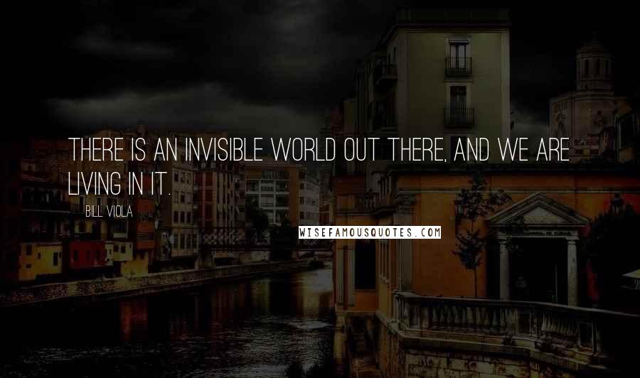 Bill Viola Quotes: There is an invisible world out there, and we are living in it.