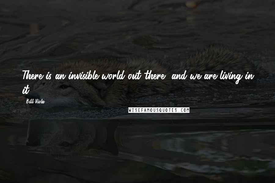 Bill Viola Quotes: There is an invisible world out there, and we are living in it.