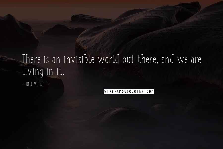 Bill Viola Quotes: There is an invisible world out there, and we are living in it.