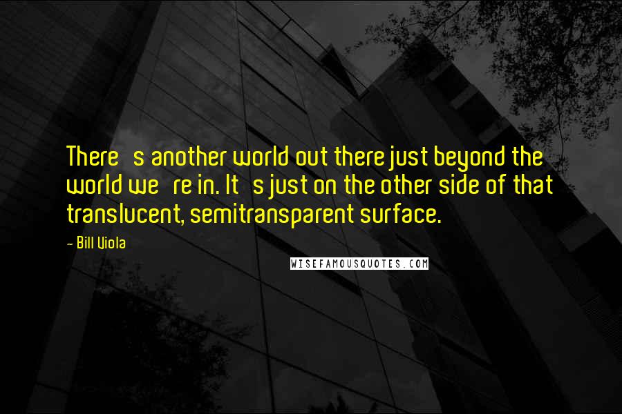 Bill Viola Quotes: There's another world out there just beyond the world we're in. It's just on the other side of that translucent, semitransparent surface.