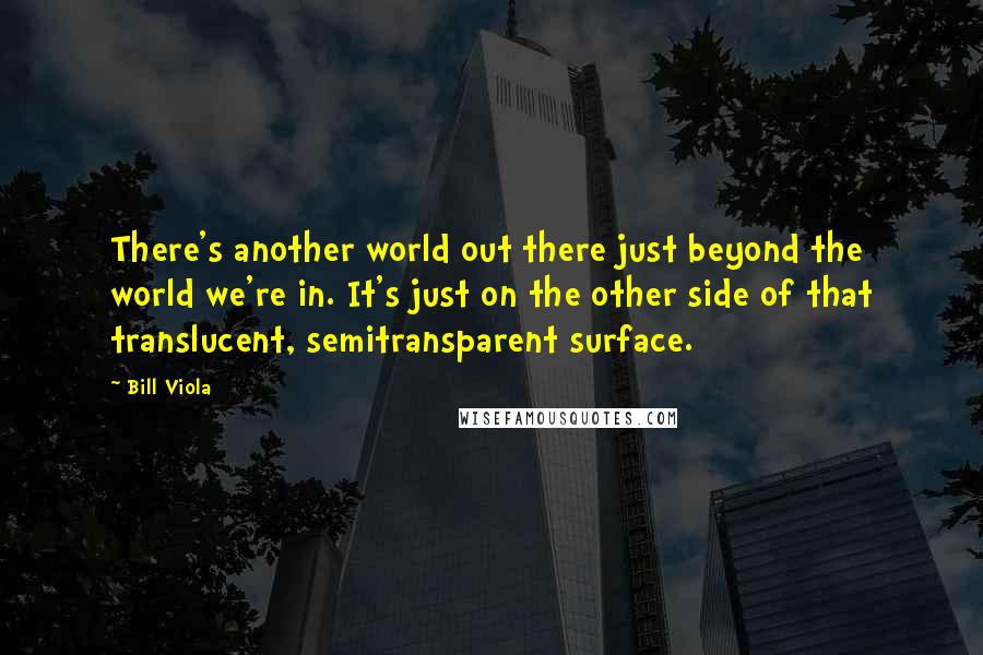 Bill Viola Quotes: There's another world out there just beyond the world we're in. It's just on the other side of that translucent, semitransparent surface.