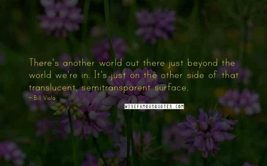 Bill Viola Quotes: There's another world out there just beyond the world we're in. It's just on the other side of that translucent, semitransparent surface.