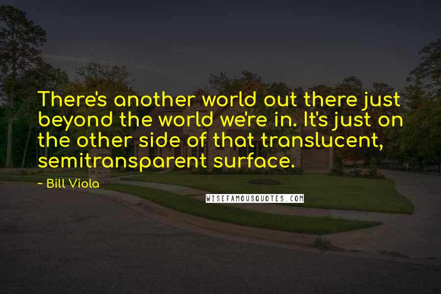 Bill Viola Quotes: There's another world out there just beyond the world we're in. It's just on the other side of that translucent, semitransparent surface.