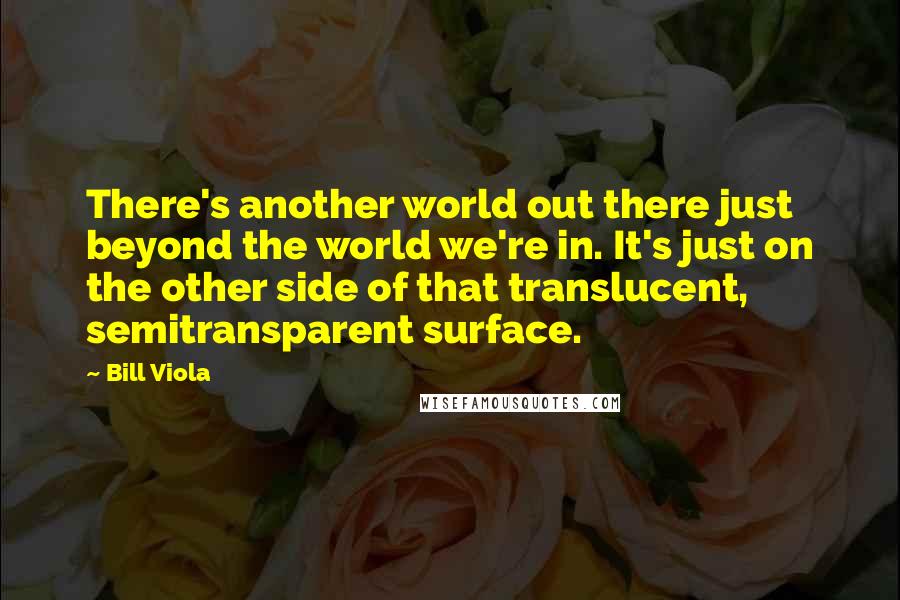 Bill Viola Quotes: There's another world out there just beyond the world we're in. It's just on the other side of that translucent, semitransparent surface.