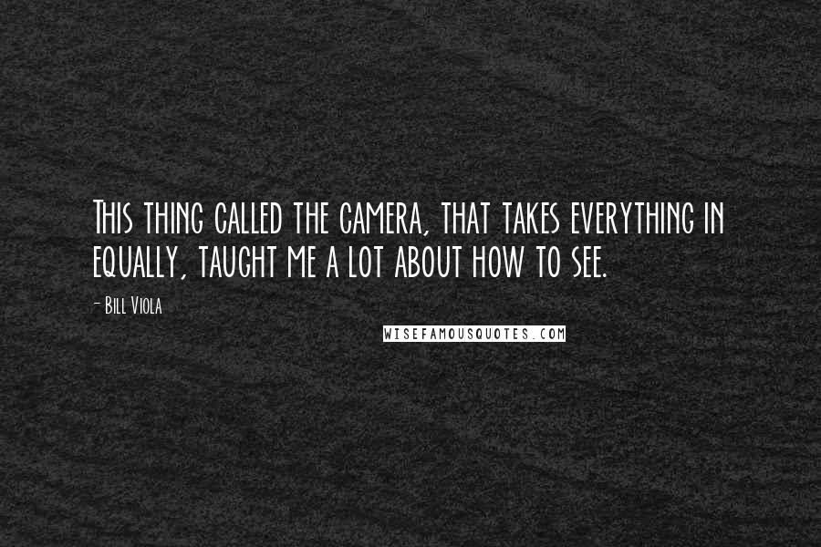 Bill Viola Quotes: This thing called the camera, that takes everything in equally, taught me a lot about how to see.