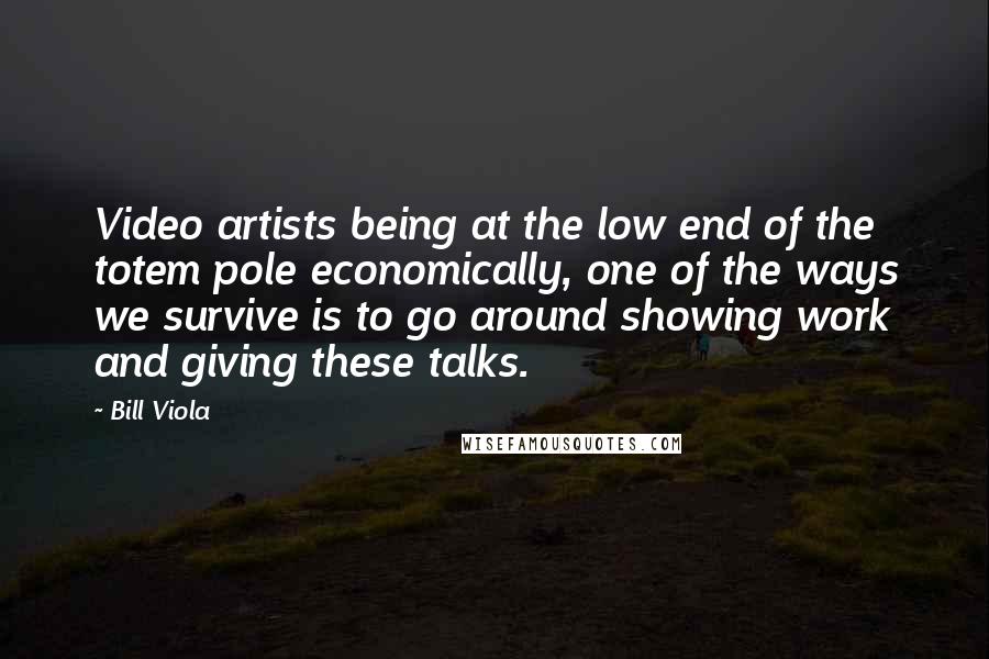 Bill Viola Quotes: Video artists being at the low end of the totem pole economically, one of the ways we survive is to go around showing work and giving these talks.