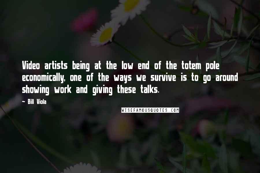 Bill Viola Quotes: Video artists being at the low end of the totem pole economically, one of the ways we survive is to go around showing work and giving these talks.