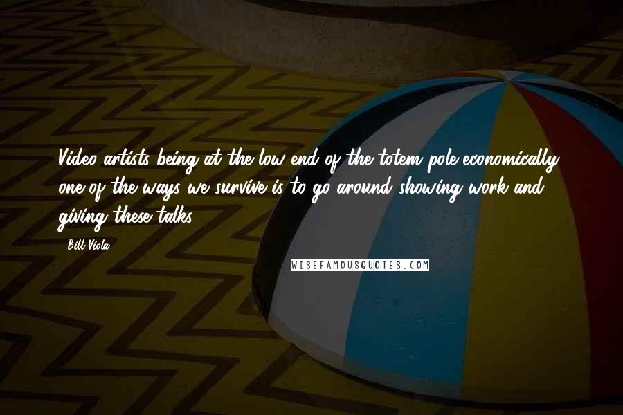 Bill Viola Quotes: Video artists being at the low end of the totem pole economically, one of the ways we survive is to go around showing work and giving these talks.