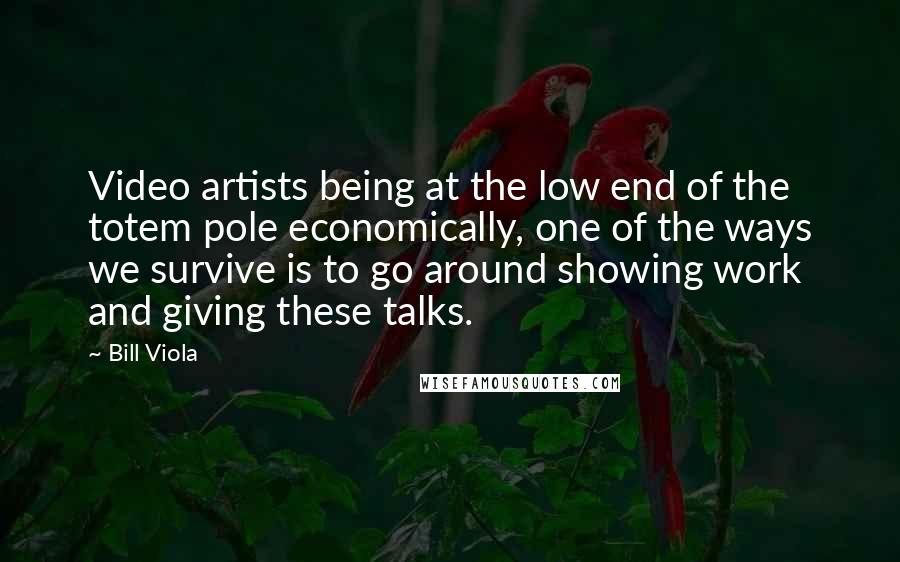 Bill Viola Quotes: Video artists being at the low end of the totem pole economically, one of the ways we survive is to go around showing work and giving these talks.