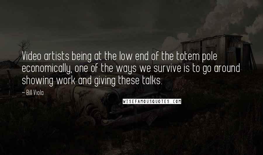 Bill Viola Quotes: Video artists being at the low end of the totem pole economically, one of the ways we survive is to go around showing work and giving these talks.