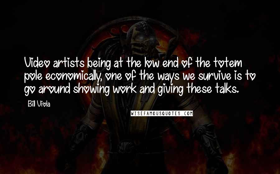 Bill Viola Quotes: Video artists being at the low end of the totem pole economically, one of the ways we survive is to go around showing work and giving these talks.