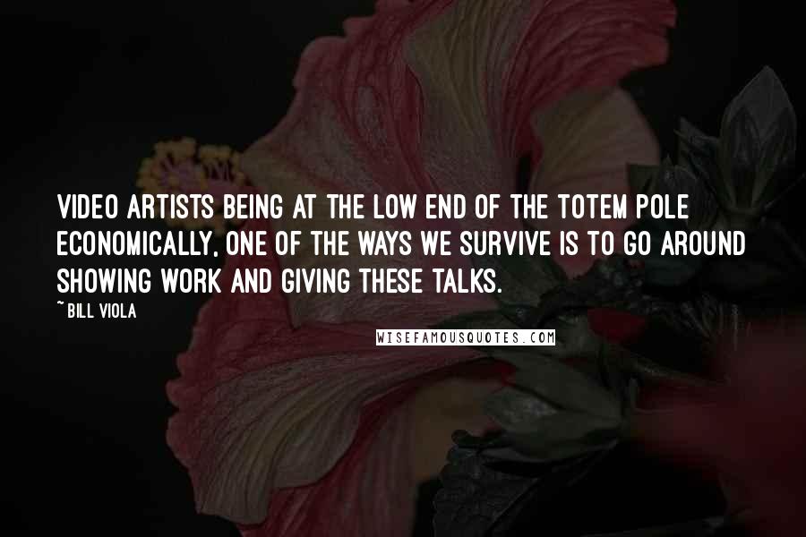 Bill Viola Quotes: Video artists being at the low end of the totem pole economically, one of the ways we survive is to go around showing work and giving these talks.