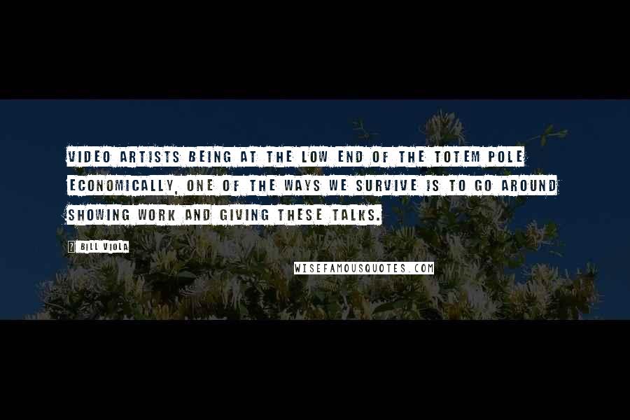 Bill Viola Quotes: Video artists being at the low end of the totem pole economically, one of the ways we survive is to go around showing work and giving these talks.