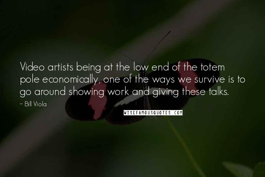 Bill Viola Quotes: Video artists being at the low end of the totem pole economically, one of the ways we survive is to go around showing work and giving these talks.