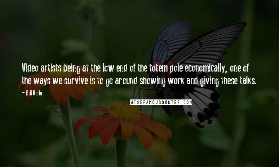 Bill Viola Quotes: Video artists being at the low end of the totem pole economically, one of the ways we survive is to go around showing work and giving these talks.
