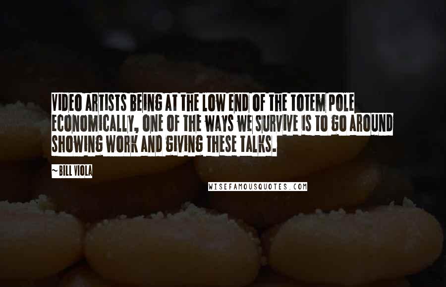 Bill Viola Quotes: Video artists being at the low end of the totem pole economically, one of the ways we survive is to go around showing work and giving these talks.