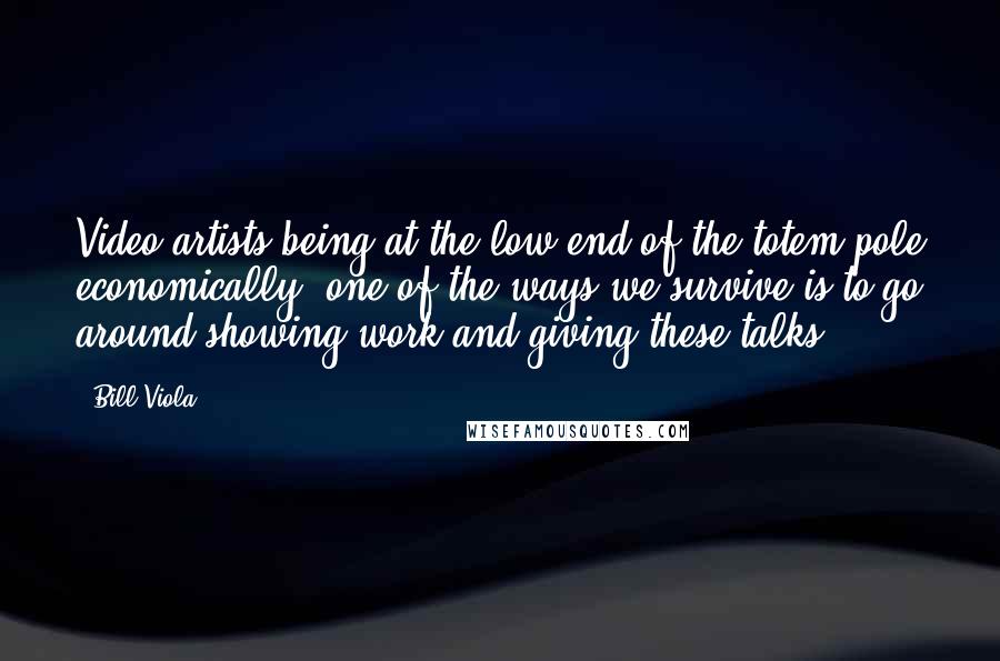 Bill Viola Quotes: Video artists being at the low end of the totem pole economically, one of the ways we survive is to go around showing work and giving these talks.