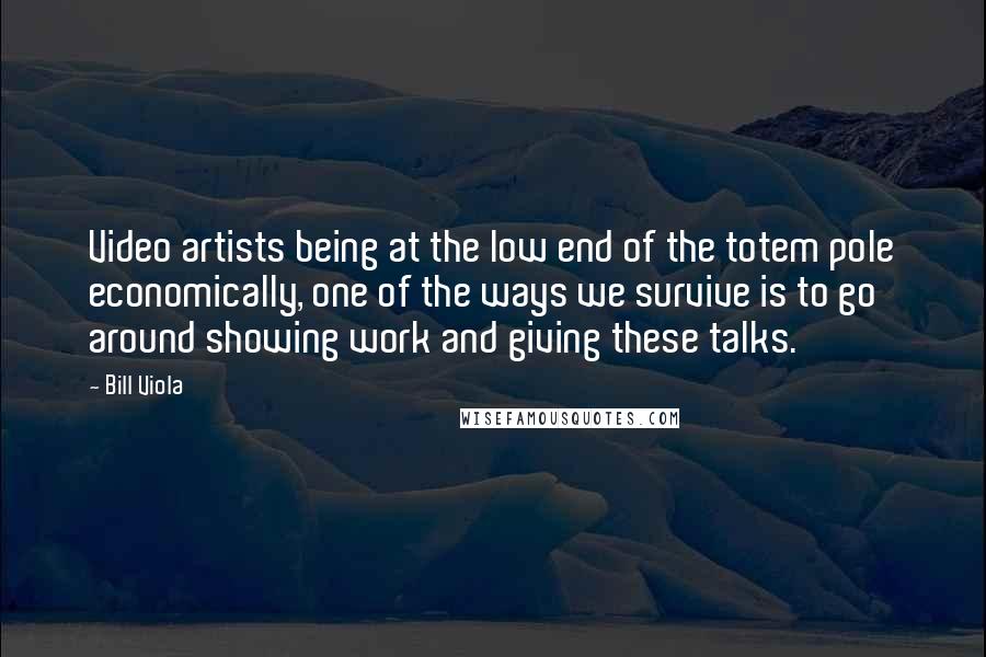 Bill Viola Quotes: Video artists being at the low end of the totem pole economically, one of the ways we survive is to go around showing work and giving these talks.