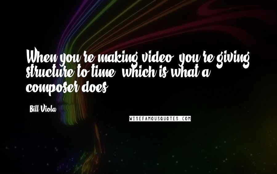 Bill Viola Quotes: When you're making video, you're giving structure to time, which is what a composer does.