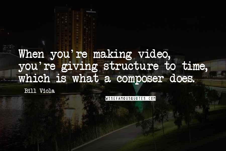 Bill Viola Quotes: When you're making video, you're giving structure to time, which is what a composer does.