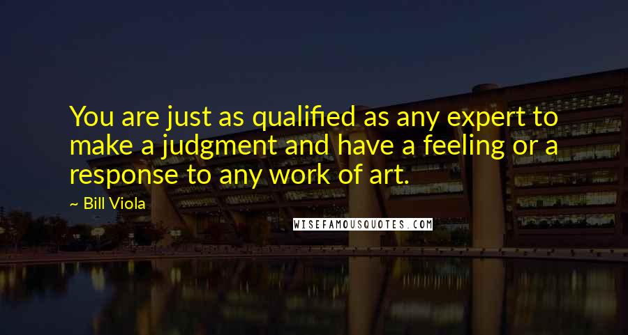 Bill Viola Quotes: You are just as qualified as any expert to make a judgment and have a feeling or a response to any work of art.