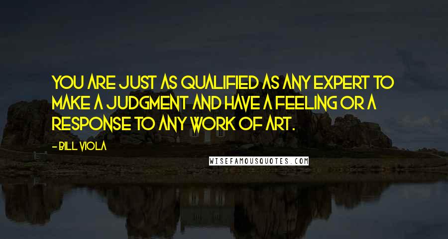 Bill Viola Quotes: You are just as qualified as any expert to make a judgment and have a feeling or a response to any work of art.