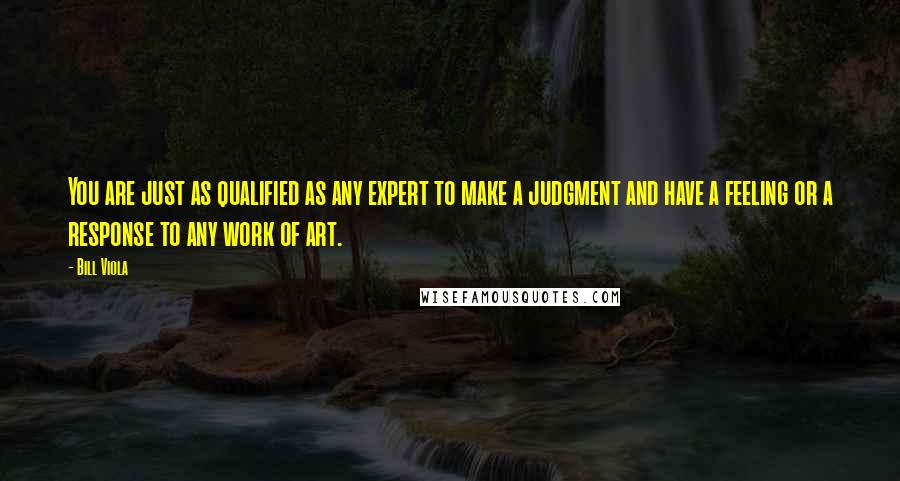 Bill Viola Quotes: You are just as qualified as any expert to make a judgment and have a feeling or a response to any work of art.