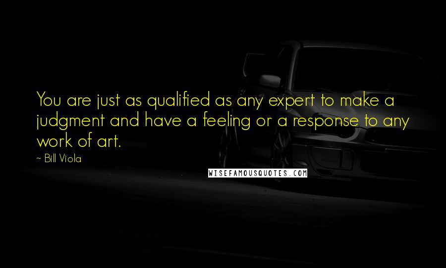 Bill Viola Quotes: You are just as qualified as any expert to make a judgment and have a feeling or a response to any work of art.