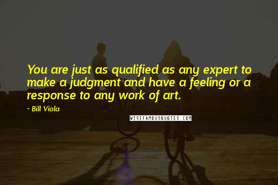 Bill Viola Quotes: You are just as qualified as any expert to make a judgment and have a feeling or a response to any work of art.