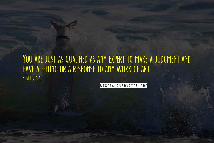Bill Viola Quotes: You are just as qualified as any expert to make a judgment and have a feeling or a response to any work of art.