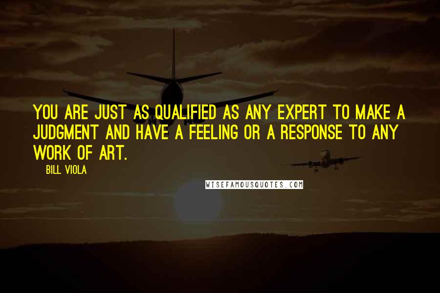 Bill Viola Quotes: You are just as qualified as any expert to make a judgment and have a feeling or a response to any work of art.