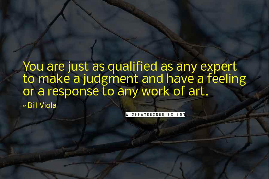 Bill Viola Quotes: You are just as qualified as any expert to make a judgment and have a feeling or a response to any work of art.