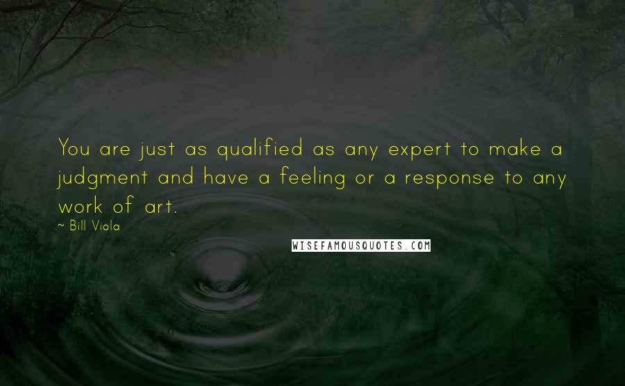 Bill Viola Quotes: You are just as qualified as any expert to make a judgment and have a feeling or a response to any work of art.