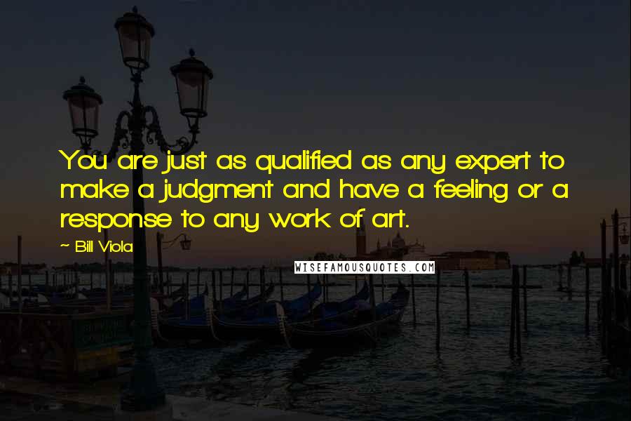 Bill Viola Quotes: You are just as qualified as any expert to make a judgment and have a feeling or a response to any work of art.