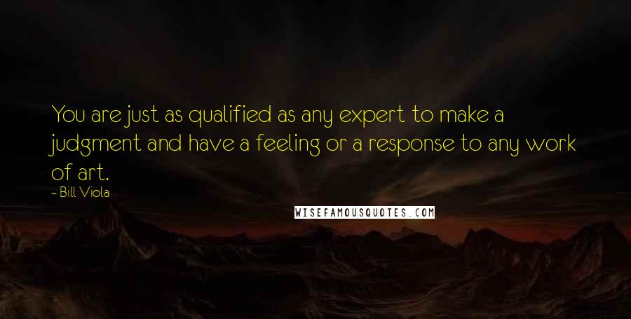 Bill Viola Quotes: You are just as qualified as any expert to make a judgment and have a feeling or a response to any work of art.