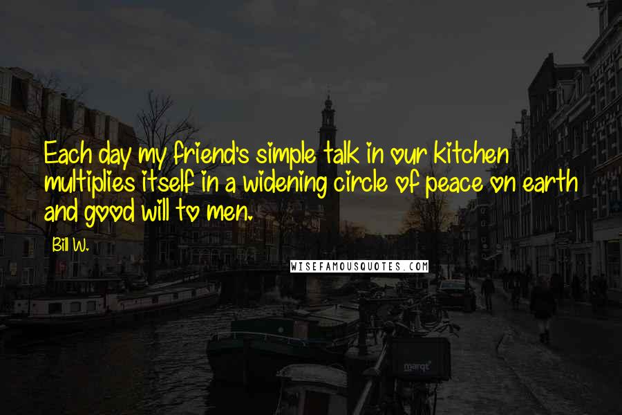 Bill W. Quotes: Each day my friend's simple talk in our kitchen multiplies itself in a widening circle of peace on earth and good will to men.