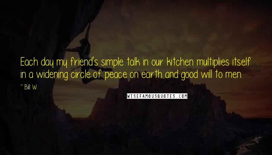 Bill W. Quotes: Each day my friend's simple talk in our kitchen multiplies itself in a widening circle of peace on earth and good will to men.